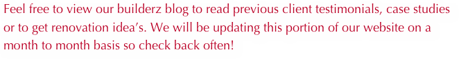 Feel free to view our builderz blog to read previous client testimonials, case studies or to get renovation idea’s. We will be updating this portion of our website on a month to month basis so check back often!